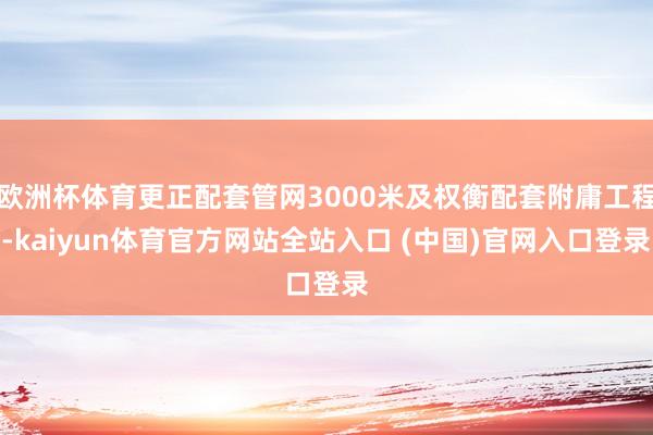 欧洲杯体育更正配套管网3000米及权衡配套附庸工程-kaiyun体育官方网站全站入口 (中国)官网入口登录