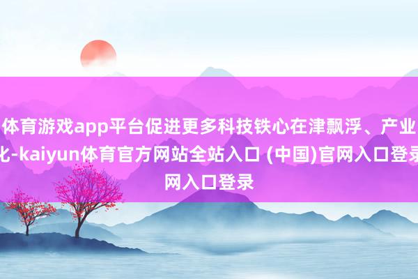体育游戏app平台促进更多科技铁心在津飘浮、产业化-kaiyun体育官方网站全站入口 (中国)官网入口登录