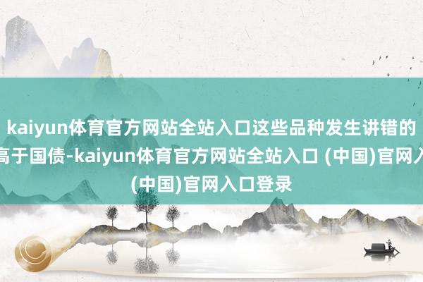 kaiyun体育官方网站全站入口这些品种发生讲错的可能性高于国债-kaiyun体育官方网站全站入口 (中国)官网入口登录