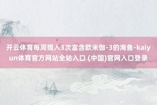 开云体育每周摄入3次富含欧米伽-3的海鱼-kaiyun体育官方网站全站入口 (中国)官网入口登录