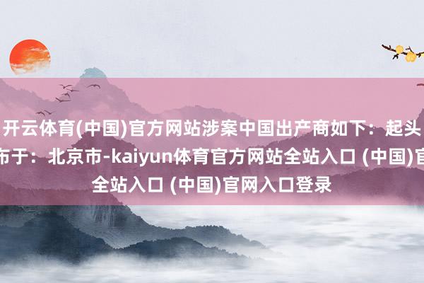 开云体育(中国)官方网站涉案中国出产商如下：起头：金融界发布于：北京市-kaiyun体育官方网站全站入口 (中国)官网入口登录