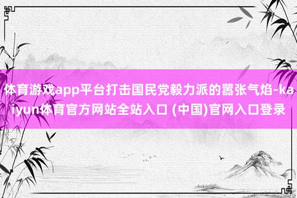 体育游戏app平台打击国民党毅力派的嚣张气焰-kaiyun体育官方网站全站入口 (中国)官网入口登录