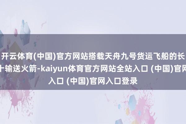 开云体育(中国)官方网站搭载天舟九号货运飞船的长征七号遥十输送火箭-kaiyun体育官方网站全站入口 (中国)官网入口登录