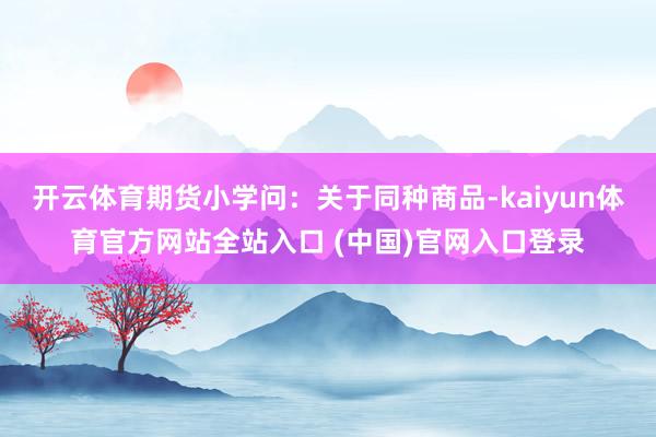 开云体育期货小学问：关于同种商品-kaiyun体育官方网站全站入口 (中国)官网入口登录