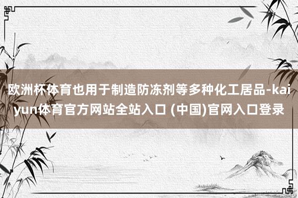 欧洲杯体育也用于制造防冻剂等多种化工居品-kaiyun体育官方网站全站入口 (中国)官网入口登录