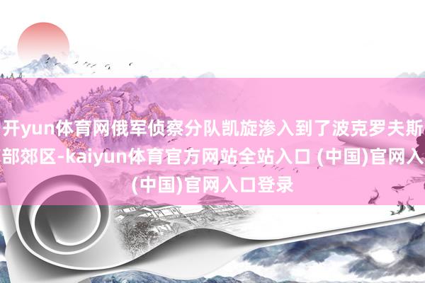 开yun体育网俄军侦察分队凯旋渗入到了波克罗夫斯克的南部郊区-kaiyun体育官方网站全站入口 (中国)官网入口登录