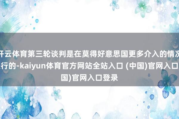 开云体育第三轮谈判是在莫得好意思国更多介入的情况下进行的-kaiyun体育官方网站全站入口 (中国)官网入口登录