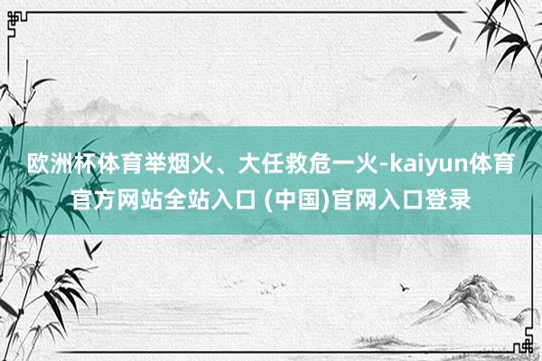 欧洲杯体育举烟火、大任救危一火-kaiyun体育官方网站全站入口 (中国)官网入口登录