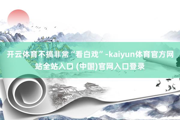 开云体育不搞非常“看白戏”-kaiyun体育官方网站全站入口 (中国)官网入口登录