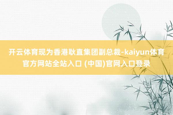 开云体育现为香港耿直集团副总裁-kaiyun体育官方网站全站入口 (中国)官网入口登录