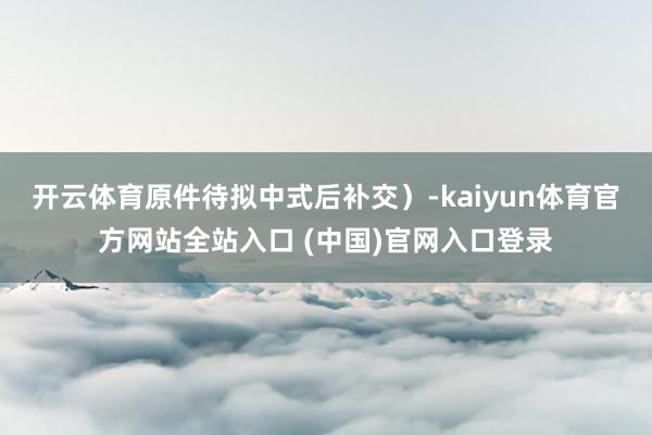 开云体育原件待拟中式后补交）-kaiyun体育官方网站全站入口 (中国)官网入口登录