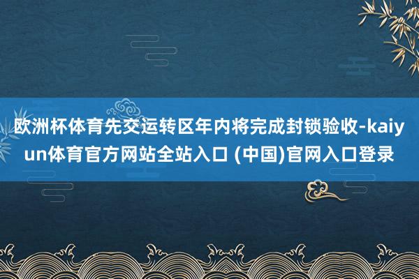 欧洲杯体育先交运转区年内将完成封锁验收-kaiyun体育官方网站全站入口 (中国)官网入口登录