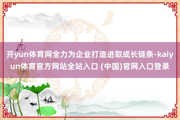 开yun体育网全力为企业打造进取成长链条-kaiyun体育官方网站全站入口 (中国)官网入口登录