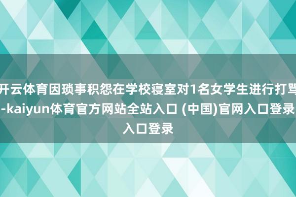 开云体育因琐事积怨在学校寝室对1名女学生进行打骂-kaiyun体育官方网站全站入口 (中国)官网入口登录