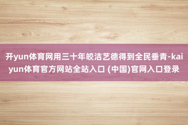 开yun体育网用三十年皎洁艺德得到全民垂青-kaiyun体育官方网站全站入口 (中国)官网入口登录