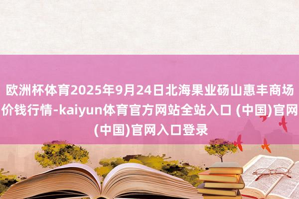欧洲杯体育2025年9月24日北海果业砀山惠丰商场有限公司价钱行情-kaiyun体育官方网站全站入口 (中国)官网入口登录