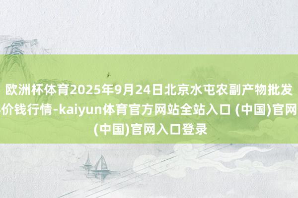 欧洲杯体育2025年9月24日北京水屯农副产物批发阛阓中心价钱行情-kaiyun体育官方网站全站入口 (中国)官网入口登录