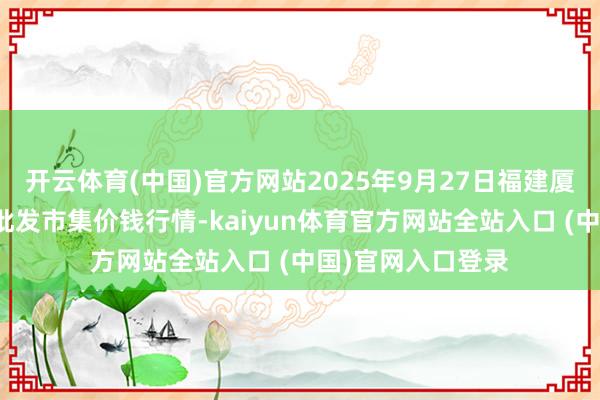 开云体育(中国)官方网站2025年9月27日福建厦门同安闽南果蔬批发市集价钱行情-kaiyun体育官方网站全站入口 (中国)官网入口登录
