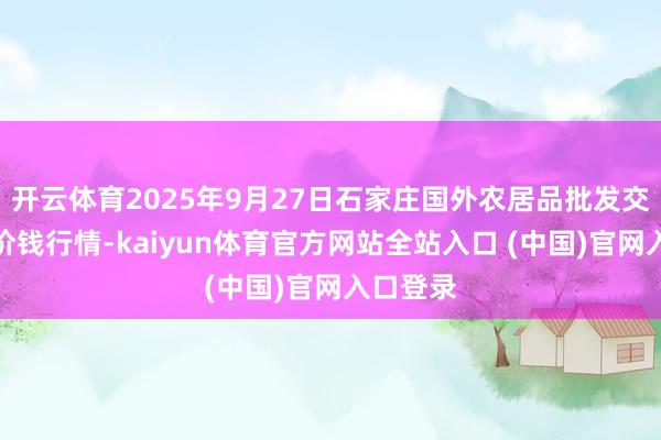 开云体育2025年9月27日石家庄国外农居品批发交游中心价钱行情-kaiyun体育官方网站全站入口 (中国)官网入口登录