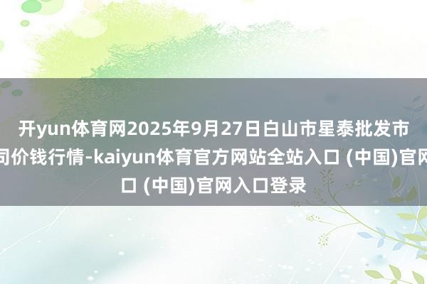 开yun体育网2025年9月27日白山市星泰批发市集有限公司价钱行情-kaiyun体育官方网站全站入口 (中国)官网入口登录
