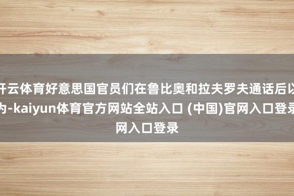 开云体育好意思国官员们在鲁比奥和拉夫罗夫通话后以为-kaiyun体育官方网站全站入口 (中国)官网入口登录