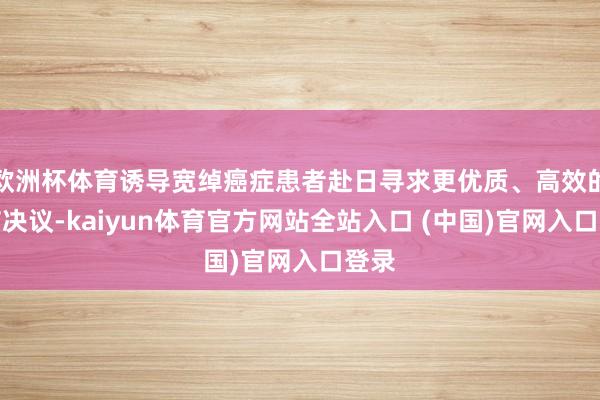 欧洲杯体育诱导宽绰癌症患者赴日寻求更优质、高效的调节决议-kaiyun体育官方网站全站入口 (中国)官网入口登录