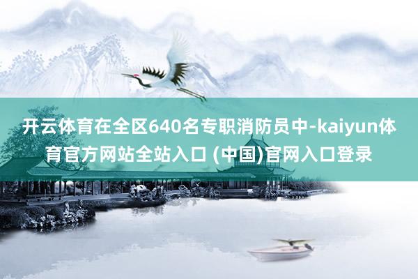 开云体育在全区640名专职消防员中-kaiyun体育官方网站全站入口 (中国)官网入口登录