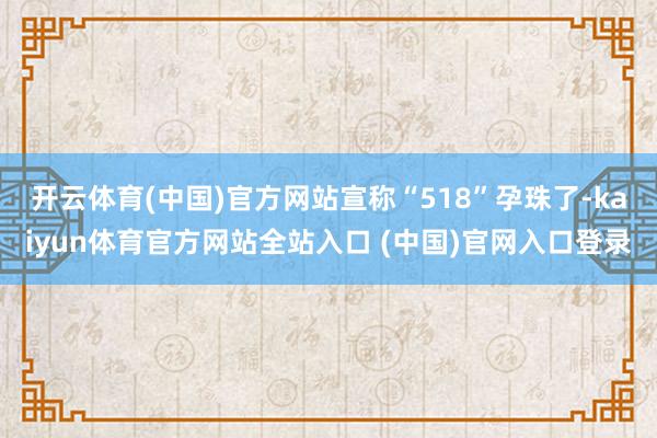 开云体育(中国)官方网站宣称“518”孕珠了-kaiyun体育官方网站全站入口 (中国)官网入口登录