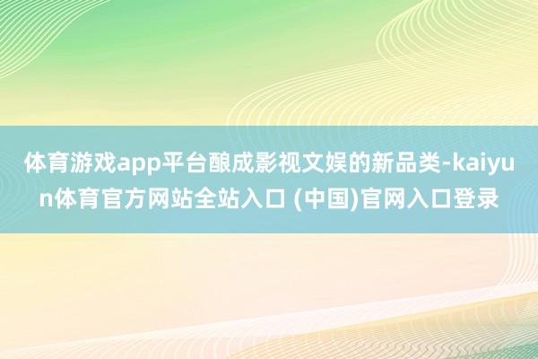 体育游戏app平台酿成影视文娱的新品类-kaiyun体育官方网站全站入口 (中国)官网入口登录