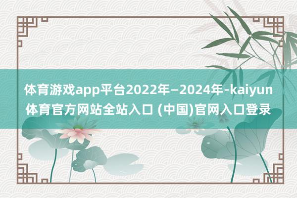 体育游戏app平台2022年—2024年-kaiyun体育官方网站全站入口 (中国)官网入口登录