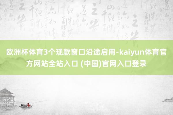 欧洲杯体育3个现款窗口沿途启用-kaiyun体育官方网站全站入口 (中国)官网入口登录