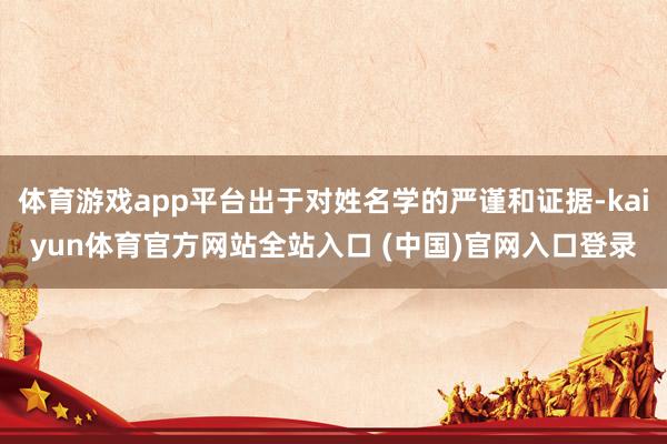 体育游戏app平台出于对姓名学的严谨和证据-kaiyun体育官方网站全站入口 (中国)官网入口登录