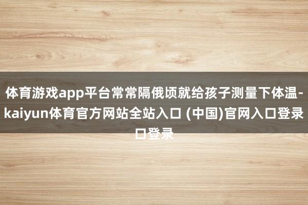 体育游戏app平台常常隔俄顷就给孩子测量下体温-kaiyun体育官方网站全站入口 (中国)官网入口登录