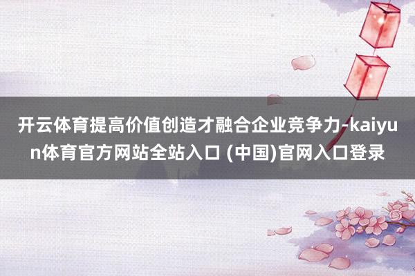 开云体育提高价值创造才融合企业竞争力-kaiyun体育官方网站全站入口 (中国)官网入口登录