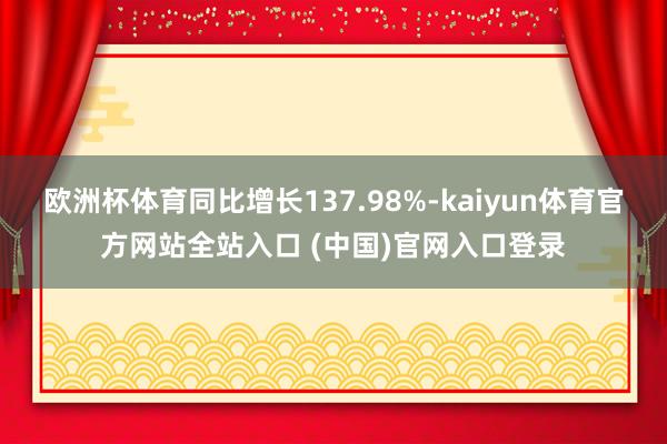 欧洲杯体育同比增长137.98%-kaiyun体育官方网站全站入口 (中国)官网入口登录