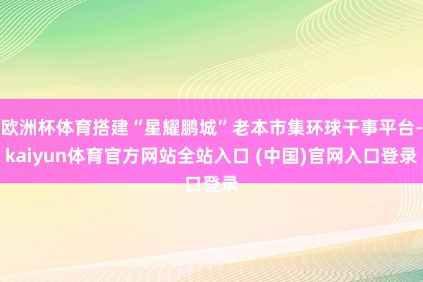 欧洲杯体育搭建“星耀鹏城”老本市集环球干事平台-kaiyun体育官方网站全站入口 (中国)官网入口登录