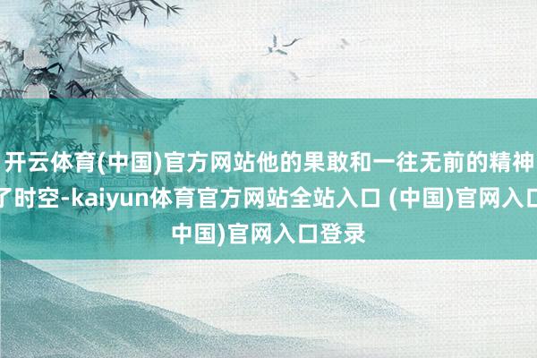 开云体育(中国)官方网站他的果敢和一往无前的精神穿越了时空-kaiyun体育官方网站全站入口 (中国)官网入口登录