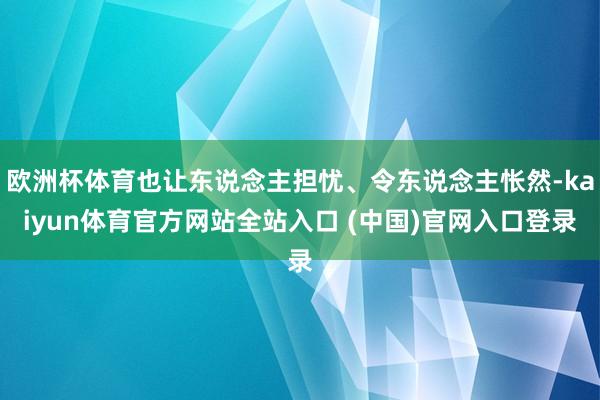 欧洲杯体育也让东说念主担忧、令东说念主怅然-kaiyun体育官方网站全站入口 (中国)官网入口登录