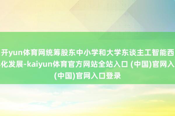 开yun体育网统筹股东中小学和大学东谈主工智能西席一体化发展-kaiyun体育官方网站全站入口 (中国)官网入口登录