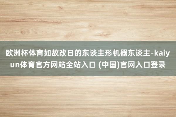 欧洲杯体育如故改日的东谈主形机器东谈主-kaiyun体育官方网站全站入口 (中国)官网入口登录
