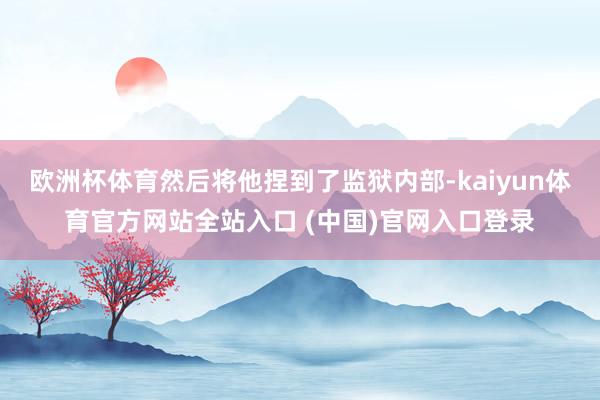 欧洲杯体育然后将他捏到了监狱内部-kaiyun体育官方网站全站入口 (中国)官网入口登录