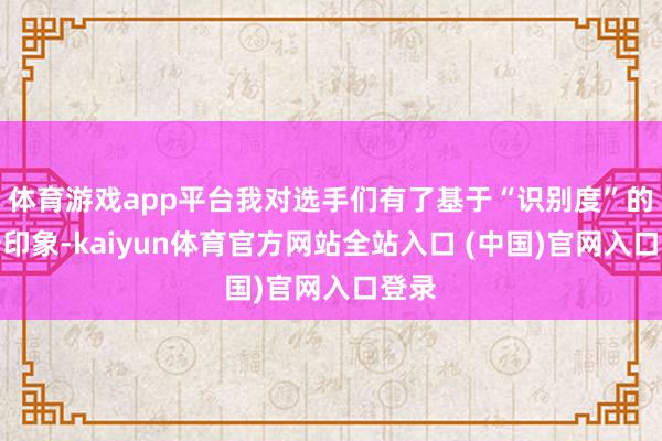 体育游戏app平台我对选手们有了基于“识别度”的第一印象-kaiyun体育官方网站全站入口 (中国)官网入口登录