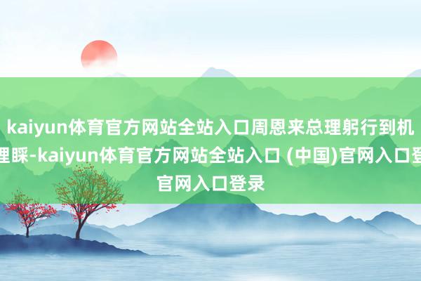 kaiyun体育官方网站全站入口周恩来总理躬行到机场理睬-kaiyun体育官方网站全站入口 (中国)官网入口登录