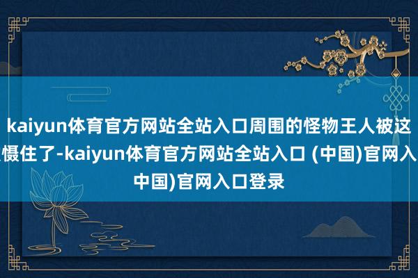 kaiyun体育官方网站全站入口周围的怪物王人被这明朗震慑住了-kaiyun体育官方网站全站入口 (中国)官网入口登录