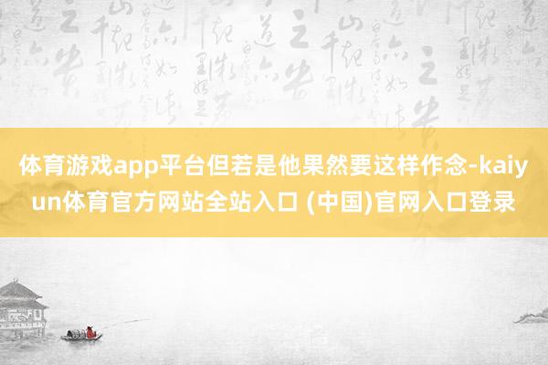 体育游戏app平台但若是他果然要这样作念-kaiyun体育官方网站全站入口 (中国)官网入口登录