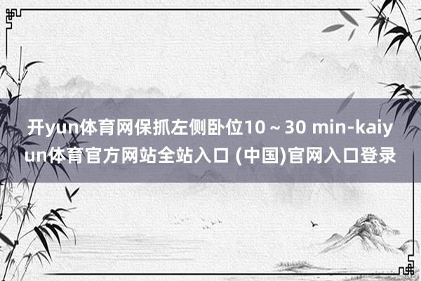 开yun体育网保抓左侧卧位10～30 min-kaiyun体育官方网站全站入口 (中国)官网入口登录