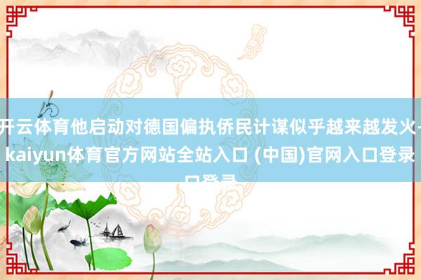 开云体育他启动对德国偏执侨民计谋似乎越来越发火-kaiyun体育官方网站全站入口 (中国)官网入口登录