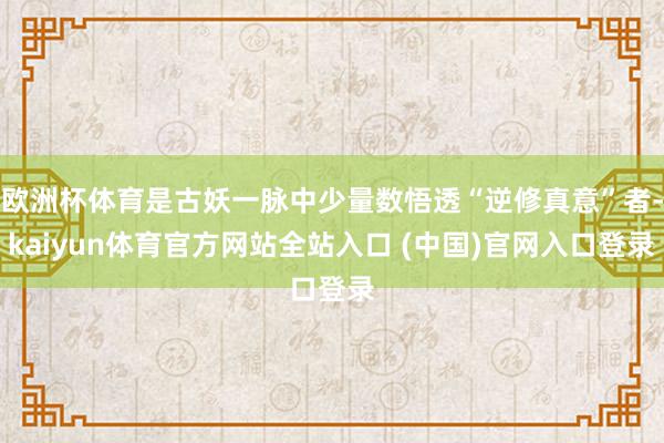 欧洲杯体育是古妖一脉中少量数悟透“逆修真意”者-kaiyun体育官方网站全站入口 (中国)官网入口登录