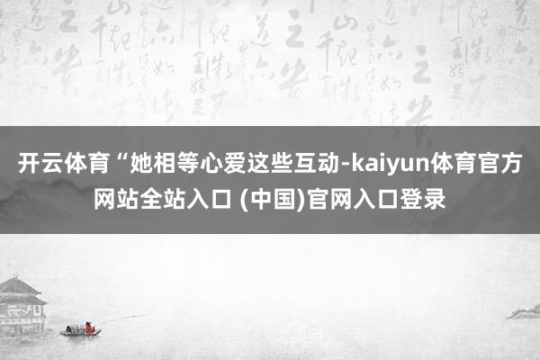 开云体育“她相等心爱这些互动-kaiyun体育官方网站全站入口 (中国)官网入口登录