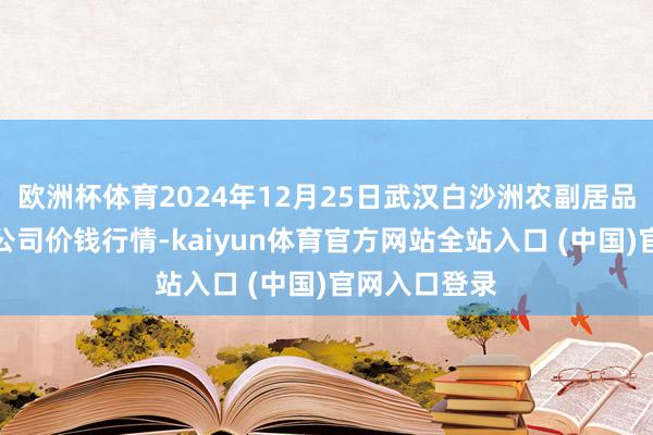 欧洲杯体育2024年12月25日武汉白沙洲农副居品大商场有限公司价钱行情-kaiyun体育官方网站全站入口 (中国)官网入口登录